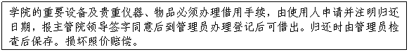 文本框:公司的重要设备及贵重仪器、物品必须办理借用手续，由使用人申请并注明归还日期，报主管院领导签字同意后到管理员办理登记后可借出。归还时由管理员检查后保存。损坏照价赔偿。